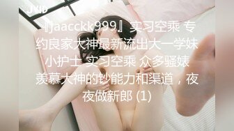 『jaacckk999』实习空乘 专约良家大神最新流出大一学妹 小护士 实习空乘 众多骚婊 羡慕大神的钞能力和渠道，夜夜做新郎 (1)