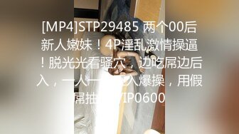 [MP4]STP29485 两个00后新人嫩妹！4P淫乱激情操逼！脱光光看骚穴，边吃屌边后入，一人一个正入爆操，用假屌抽插 VIP0600