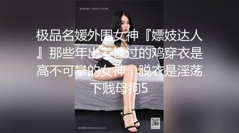 极品名媛外围女神『嫖妓达人』那些年出差操过的鸡穿衣是高不可攀的女神，脱衣是淫荡下贱母狗5