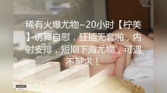 稀有火爆尤物~20小时【柠美】诱舞自慰，狂插无套啪，内射安排，短期下海尤物，可遇不可求！