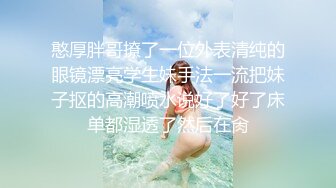 憨厚胖哥撩了一位外表清纯的眼镜漂亮学生妹手法一流把妹子抠的高潮喷水说好了好了床单都湿透了然后在肏