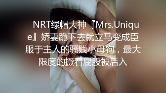 ✿NRT绿帽大神『Mrs.Unique』娇妻跪下去就立马变成臣服于主人的骚贱小母狗，最大限度的撅着屁股被后入