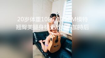 20岁体重108，175CM模特翘臀美腿身材无敌仙丹加持后入