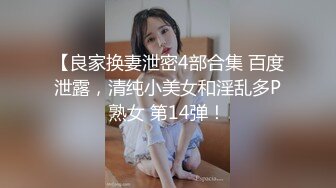 【良家换妻泄密4部合集 百度泄露，清纯小美女和淫乱多P熟女 第14弹！