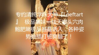 专约清纯学妹大神『Loeftart』✿极品嫩妹一线天馒头穴肉鲍肥嫩极品甚是诱人，各种姿势抽插打桩爽翻了！