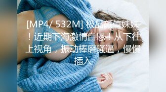 [MP4/ 532M] 极品颜值妹妹！近期下海激情自慰！从下往上视角，振动棒磨骚逼，慢慢插入