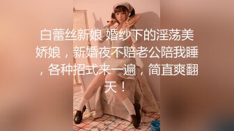 白蕾丝新娘 婚纱下的淫荡美娇娘，新婚夜不赔老公陪我睡，各种招式来一遍，简直爽翻天！