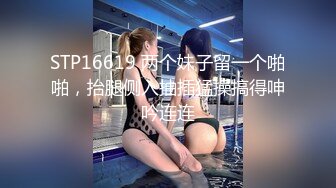 STP16619 两个妹子留一个啪啪，抬腿侧入抽插猛操搞得呻吟连连