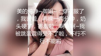 美的纯净~御姐~：穿衣服了，我害羞，再裸一两分钟，奶头硬了，害羞啦，啊啊啊~我被跳蛋震得受不了啦，不行不行不能啦