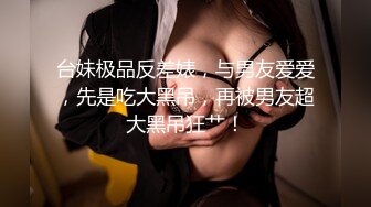 台妹极品反差婊，与男友爱爱，先是吃大黑吊，再被男友超大黑吊狂艹！