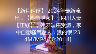 【新片速遞】 2024年最新流出，【抖音泄密】，四川人妻【正好】，外表端庄贤淑，家中自慰骚气逼人，浪的很[234M/MP4/00:20:14]