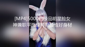 [MP4]5000约极品明星脸女神兼职平面模特高颜值好身材