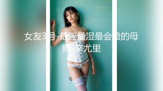 女友3号-最淫最湿最会喷的母狗-辛尤里