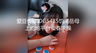 爱豆传媒IDG5485饥渴岳母上约炮平台卖春求操