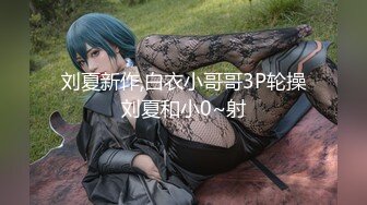 刘夏新作,白衣小哥哥3P轮操刘夏和小0~射