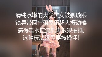 清纯水嫩的大学美女被猥琐眼镜男带回出租屋用超大振动棒搞得淫水直流后再狠狠抽插,这种玩法迟早要被操坏!