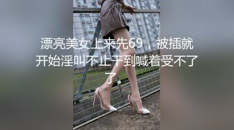 漂亮美女上来先69，被插就开始淫叫不止干到喊着受不了了。