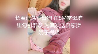 长春淫荡小母狗 在SM字母群里勾引群友 为其发送自慰揉奶子视频