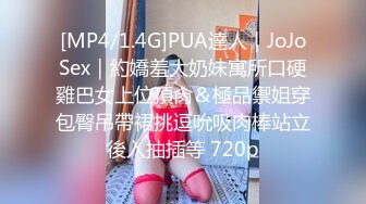 [MP4/1.4G]PUA達人｜JoJoSex｜約嬌羞大奶妹寓所口硬雞巴女上位頂肏＆極品禦姐穿包臀吊帶裙挑逗吮吸肉棒站立後入抽插等 720p