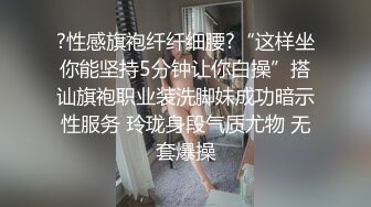 ?性感旗袍纤纤细腰?“这样坐你能坚持5分钟让你白操”搭讪旗袍职业装洗脚妹成功暗示性服务 玲珑身段气质尤物 无套爆操