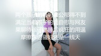 两个孩子的骚妈老公那得不到满足当着孩子的面自慰与网友果聊待孩子熟睡后疯狂的用逼摩擦床边骚妇还是一线天