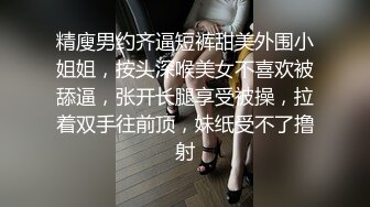 精廋男约齐逼短裤甜美外围小姐姐，按头深喉美女不喜欢被舔逼，张开长腿享受被操，拉着双手往前顶，妹纸受不了撸射