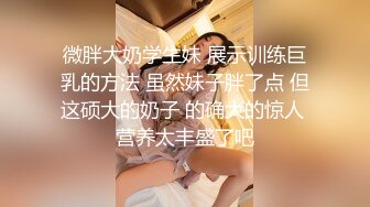 微胖大奶学生妹 展示训练巨乳的方法 虽然妹子胖了点 但这硕大的奶子 的确大的惊人 营养太丰盛了吧