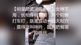 【明星颜值顶级美妞】女神下海，长相身材完美，两个粉嫩打车灯，跳蛋震动一线天粉穴，震得浪叫呻吟，圆润肥臀堪称极品