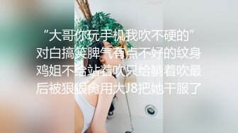 “大哥你玩手机我吹不硬的”对白搞笑脾气有点不好的纹身鸡姐不给站着吹只给躺着吹最后被狠狠肏用大J8把她干服了