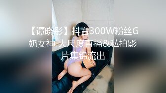 【谭晓彤】抖音300W粉丝G奶女神 大尺度直播&私拍影片集锦流出