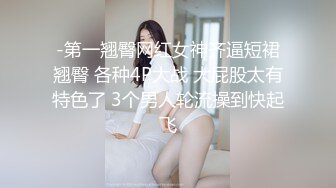 -第一翘臀网红女神齐逼短裙翘臀 各种4P大战 大屁股太有特色了 3个男人轮流操到快起飞