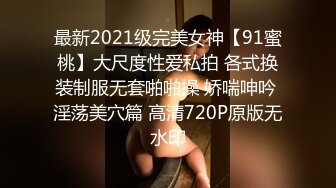 最新2021级完美女神【91蜜桃】大尺度性爱私拍 各式换装制服无套啪啪操 娇喘呻吟 淫荡美穴篇 高清720P原版无水印