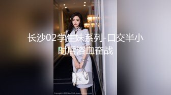 长沙02学生妹系列-口交半小时后浴血奋战