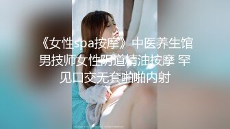 《女性spa按摩》中医养生馆男技师女性阴道精油按摩 罕见口交无套啪啪内射