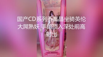 国产CD系列乔晶晶坐骑英伦大屌熟妖 手指顶入深处前高射出