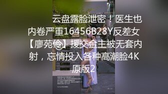 ⚫️⚫️云盘露脸泄密！医生也内卷严重16456B28Y反差女【廖苑伶】援交金主被无套内射，忘情投入各种高潮脸4K原版2