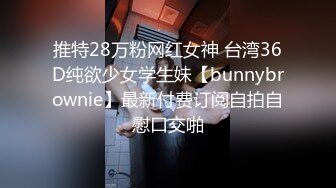 推特28万粉网红女神 台湾36D纯欲少女学生妹【bunnybrownie】最新付费订阅自拍自慰口交啪