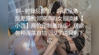 啊~射我屁眼里，对话淫荡，反差露脸邻家乖乖女眼镜妹【小芸】高价定制最终版，居家各种淫荡自拍，没了纯只剩下欲