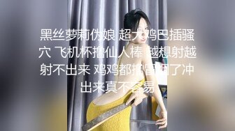 黑丝萝莉伪娘 超大鸡巴插骚穴 飞机杯撸仙人棒 越想射越射不出来 鸡鸡都撸冒烟了冲出来真不容易