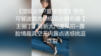 《顶级女神?重磅泄密》秀色可餐波霸尤物极品女模名媛【王俪丁】最新大尺度私拍~露脸情趣真空无内露点诱惑挑逗~炸裂