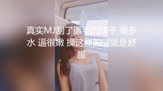 真实MJ刮了逼毛的妹子 很多水 逼很嫩 操这样的逼就是舒服