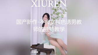 国产新作-不良女孩色诱男教师的独特教学