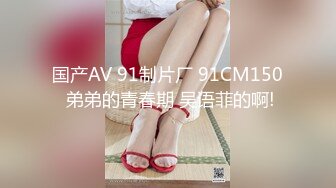 国产AV 91制片厂 91CM150 弟弟的青春期 吴语菲的啊!