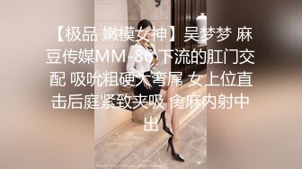 【极品 嫩模女神】吴梦梦 麻豆传媒MM-86 下流的肛门交配 吸吮粗硬大弯屌 女上位直击后庭紧致夹吸 肏麻内射中出