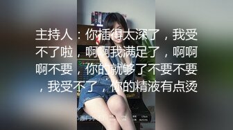 主持人：你插得太深了，我受不了啦，啊啊我满足了，啊啊啊不要，你的就够了不要不要，我受不了，你的精液有点烫