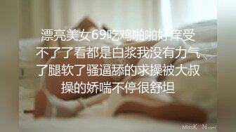 漂亮美女69吃鸡啪啪好痒受不了了看都是白浆我没有力气了腿软了骚逼舔的求操被大叔操的娇喘不停很舒坦