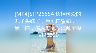 [MP4]STP26654 长相可爱的丸子头妹子，巨乳白皙奶，一黑一白，多人群战，淫乱至极 VIP0600