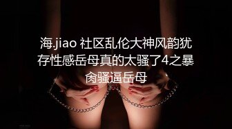 海.jiao 社区乱伦大神风韵犹存性感岳母真的太骚了4之暴肏骚逼岳母